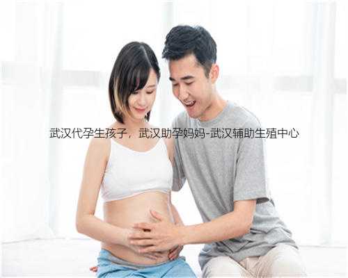 武汉代孕生孩子，武汉助孕妈妈-武汉辅助生殖中心