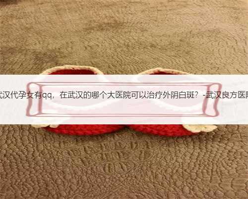 武汉代孕女有qq，在武汉的哪个大医院可以治疗外阴白斑？-武汉良方医院