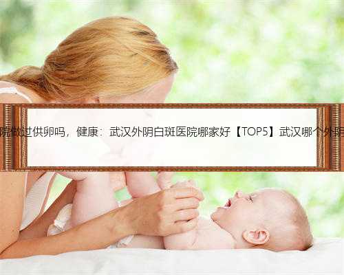 有在武汉医院做过供卵吗，健康：武汉外阴白斑医院哪家好【TOP5】武汉哪个外