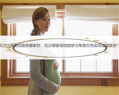 武汉代孕医院服务哪家好，武汉哪家医院能够为单身女性实现试管服务？