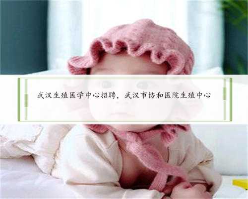 武汉生殖医学中心招聘，武汉市协和医院生殖中心