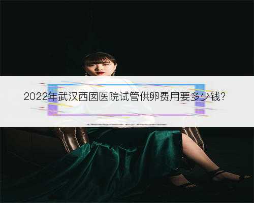 2022年武汉西囡医院试管供卵费用要多少钱？