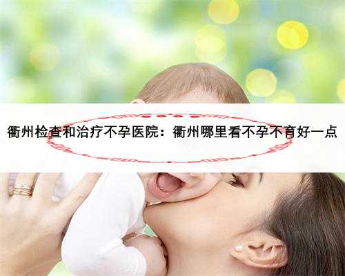 衢州检查和治疗不孕医院：衢州哪里看不孕不育好一点