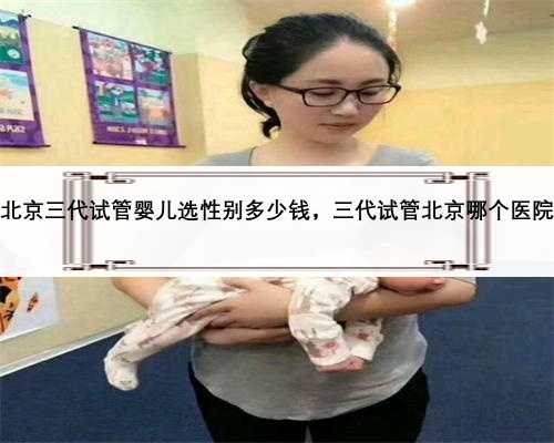 北京三代试管婴儿选性别多少钱，三代试管北京哪个医院