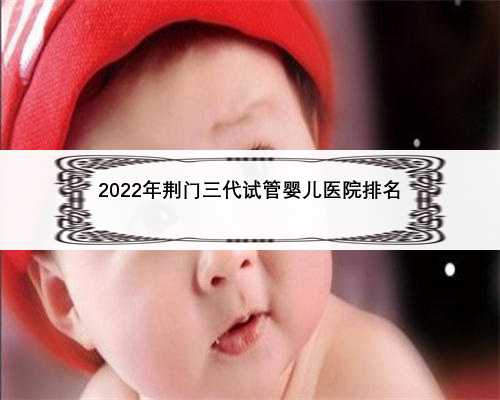 2022年荆门三代试管婴儿医院排名