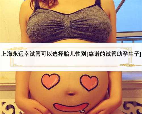 上海永远幸试管可以选择胎儿性别[靠谱的试管助孕生子]